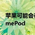 苹果可能会在今年晚些时候推出更便宜的HomePod