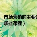 市场营销的主要课程有哪些（市场营销是学什么的 主要开设哪些课程）