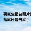 研究生报名照片是蓝底还是白底（考研报名照片要求是什么 蓝底还是白底）