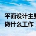 平面设计主要做什么工作内容（平面设计具体做什么工作）