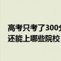 高考只考了300分能上什么学校（高考成绩300多分怎么办 还能上哪些院校）