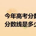 今年高考分数线本科是多少（预计年高考本科分数线是多少）