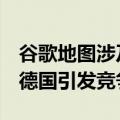 谷歌地图涉及国家安全（Google地图限制在德国引发竞争审查）