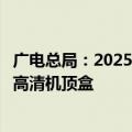 广电总局：2025年底前基本关闭标清频道有序推广高清、超高清机顶盒