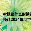 ar眼镜什么时候普及（10年后有望取代iPhone 苹果AR眼镜预计2024年问世：体验大不同）