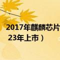 2017年麒麟芯片（国产麒麟电池正式发布：创多项世界新高 23年上市）