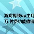 游戏视频up主月收入（上线付费视频 UP主掉粉3万 收入80万 付费功能值得做吗）