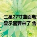 三星27寸曲面电竞显示器（玩游戏暴爽！三星55寸曲面电竞显示器要来了 售价不会便宜）