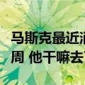 马斯克最近消息（不休假的马斯克神秘失踪一周 他干嘛去了）