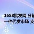 1688批发网 分销和代发有什么区别么（1688平台全面升级一件代发市场 支持多渠道分销场景下单）