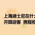 上海迪士尼在什么地方开园（今日最新更新 上海迪士尼重新开园迎客  携程相关访问热度暴涨655%）