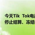 今天Tik  Tok电商最新更新调整商家异常售后地址规则新增停止结算、冻结付款处置