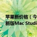 苹果新价格（今日最新更新 便宜2679元：苹果官方开卖翻新版Mac Studio）