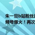 朱一旦b站粉丝最多（今日最新更新 朱一旦B站停更1年 视频号爆火！再次走红）