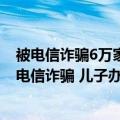 被电信诈骗6万家人接受不了（今日最新更新 机智！母亲遇电信诈骗 儿子办停机 保住10万）