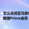 怎么关闭亚马逊免费prime自动续费（今日最新更新 亚马逊新增Prime会员“取消订阅”按钮）