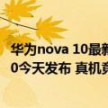 华为nova 10最新官方公布消息（今日最新更新 华为nova 10今天发布 真机竟拆箱开售 3699元起）