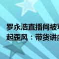 罗永浩直播间被骂完整版（今日最新更新 罗永浩称直播界刮起歪风：带货讲内容对收入的帮助有限）