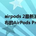 airpods 2最新消息（今日最新更新 Gurman：预计秋季发布的AirPods Pro 2不会搭载心率和体温传感器）