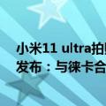 小米11 ultra拍照对比华为（今日最新更新 小米12S Ultra发布：与徕卡合作搭1英寸主摄 售5999元起）