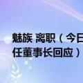 魅族 离职（今日最新更新 星纪时代看中了魅族什么魅族新任董事长回应）