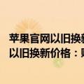 苹果官网以旧换新价格会变吗（今日最新更新 苹果悄悄下调以旧换新价格：贬值超1300元）