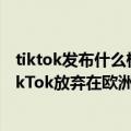 tiktok发布什么样的视频能受欢迎（今日最新更新 外媒：TikTok放弃在欧洲和美国市场拓展直播带货项目）