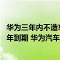 华为三年内不造车（今日最新更新 “华为不造整车”文件明年到期 华为汽车还远吗）