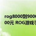 rog8000到9000的游戏本推荐（今日最新更新 顶配干到8000元 ROG游戏手机销量如何去年几乎翻倍）