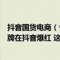 抖音国货电商（今日最新更新 7天涨粉75万！又一个国货品牌在抖音爆红 这次是谁）