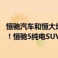 恒驰汽车和恒大地产有什么关系（今日最新更新 恒大量产车！恒驰5纯电SUV开启预售：17.9万元起）