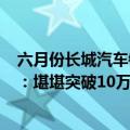 六月份长城汽车销量（今日最新更新 长城汽车公布6月销量：堪堪突破10万不及奇瑞）