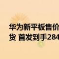 华为新平板售价（今日最新更新 华为新平板首销：12日发货 首发到手2849元）