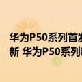 华为P50系列首发鸿蒙系统!最强手机即将登场（今日最新更新 华为P50系列新版爆料：鸿蒙3.0才是王道）