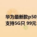 华为最新款p50支持5g（今日最新更新 华为P50新版曝光 支持5G只 99元）