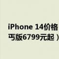 iPhone 14价格（今日最新更新 iPhone 14国行售价曝光：丐版6799元起）