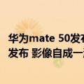 华为mate 50发布会（今日最新更新 华为Mate 50系列即将发布 影像自成一派）