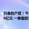 抖音的产值（今日最新更新 抖音本地生活上半年GMV约220亿元 一季度超100亿元）