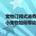 宠物订阅式消费（今日最新更新 “它经济”成为时代标签 小宠物如何带动大消费）