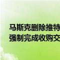 马斯克删除推特（今日最新更新 推特正式起诉马斯克 要求强制完成收购交易）