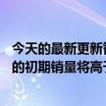 今天的最新更新智能手机市场不景气但苹果预计iPhone  14的初期销量将高于iPhone  13