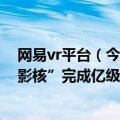 网易vr平台（今日最新更新 网易旗下VR游戏发行商“网易影核”完成亿级A轮融资）