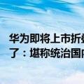 华为即将上市折叠屏手机（今日最新更新 华为折叠屏手机成了：堪称统治国内市场份额）