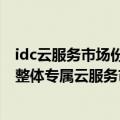 idc云服务市场份额（今日最新更新 IDC：2021下半年中国整体专属云服务市场规模达130亿元）