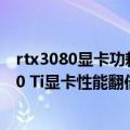 rtx3080显卡功耗（今日最新更新 满血1.8万核心 RTX 4090 Ti显卡性能翻倍：恐怖600W功耗）