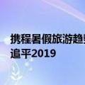 携程暑假旅游趋势报告今日最新更新：年度暑假搜索指数已追平2019