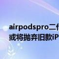 airpodspro二代最新消息（今日最新更新 AirPods Pro 2或将抛弃旧款iPhone：限iPhone 11）