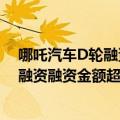 哪吒汽车D轮融资情况（今日最新更新 哪吒汽车完成D3轮融资融资金额超过30亿元）