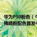 华为P50粉色（今日最新更新 华为P50系列新品来了！P50E拂晓粉配色首发4088元起）