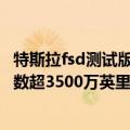 特斯拉fsd测试版（今日最新更新 特斯拉FSD Beta行驶里程数超3500万英里且速度正在加快）